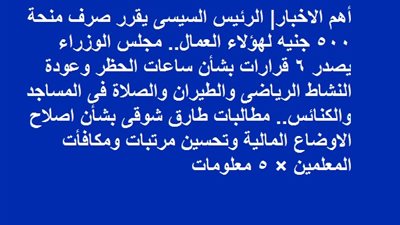 الرئيس يقرر صرف منحة 500 جنيه لهؤلاء العمال.. مجلس الوزراء يصدر 6 قرارات بشأن ساعات الحظر وعودة الصلاة فى المساجد والكنائس.. مطالبات طارق شوقى بشأن اصلاح الاوضاع المالية وتحسين مرتبات ومكافأت المعلمين